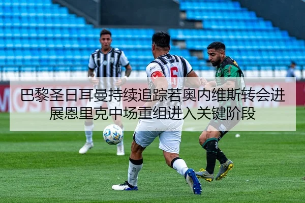 巴黎圣日耳曼持续追踪若奥内维斯转会进展恩里克中场重组进入关键阶段