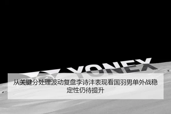 从关键分处理波动复盘李诗沣表现看国羽男单外战稳定性仍待提升