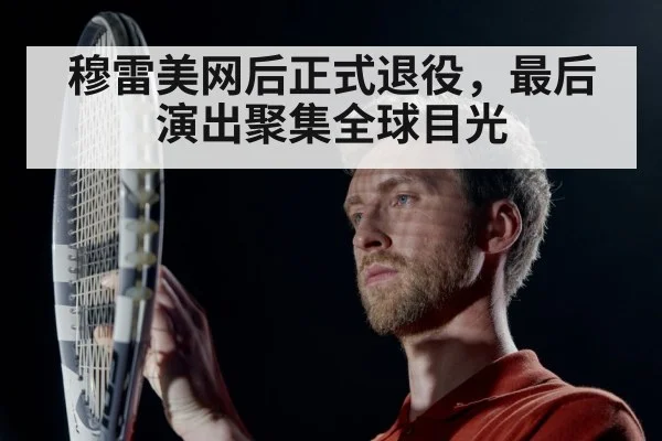 穆雷美网后正式退役，最后演出聚集全球目光