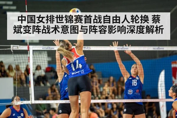 中国女排世锦赛首战自由人轮换 蔡斌变阵战术意图与阵容影响深度解析