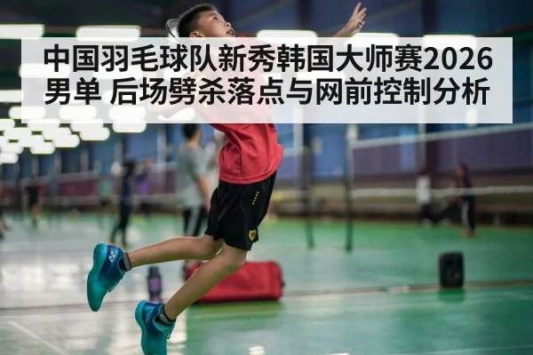 中国羽毛球队新秀韩国大师赛2026男单 后场劈杀落点与网前控制分析