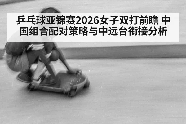 乒乓球亚锦赛2026女子双打前瞻 中国组合配对策略与中远台衔接分析