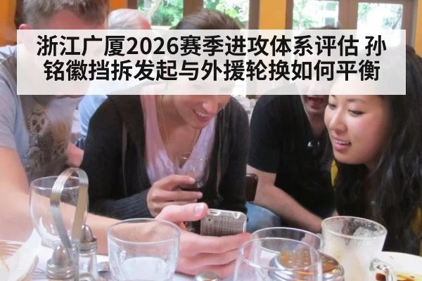 浙江广厦2026赛季进攻体系评估 孙铭徽挡拆发起与外援轮换如何平衡